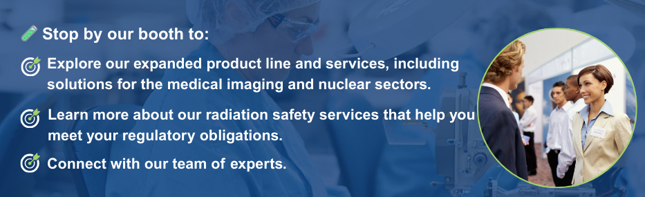 At our booth, you’ll find: Our expanded radiation protection and nuclear safety product line Our new Medical Imaging Suite Information on our regulatory support services Expert advice from our team—and a chance to reconnect!
